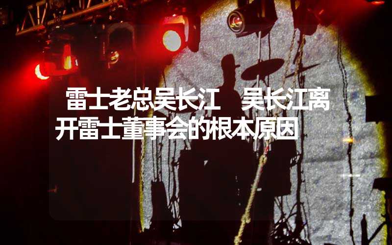 雷士老总吴长江 吴长江离开雷士董事会的根本原因